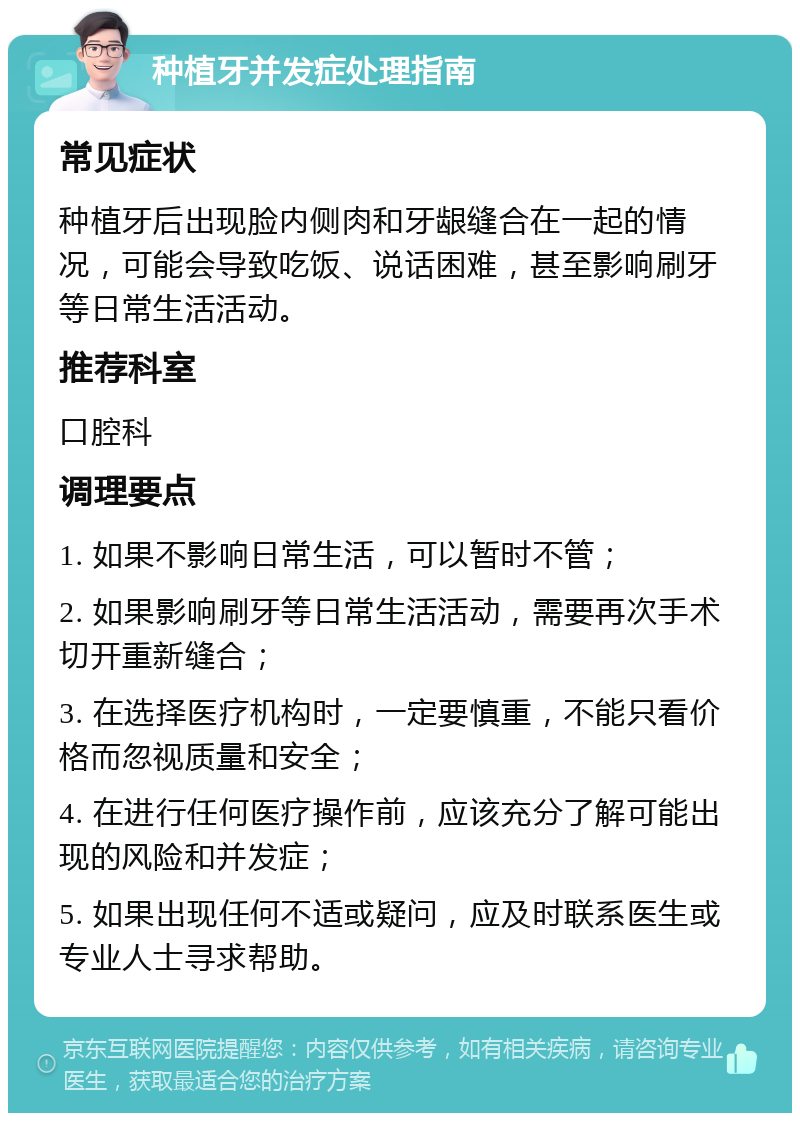 种植牙并发症处理指南 常见症状 种植牙后出现脸内侧肉和牙龈缝合在一起的情况，可能会导致吃饭、说话困难，甚至影响刷牙等日常生活活动。 推荐科室 口腔科 调理要点 1. 如果不影响日常生活，可以暂时不管； 2. 如果影响刷牙等日常生活活动，需要再次手术切开重新缝合； 3. 在选择医疗机构时，一定要慎重，不能只看价格而忽视质量和安全； 4. 在进行任何医疗操作前，应该充分了解可能出现的风险和并发症； 5. 如果出现任何不适或疑问，应及时联系医生或专业人士寻求帮助。