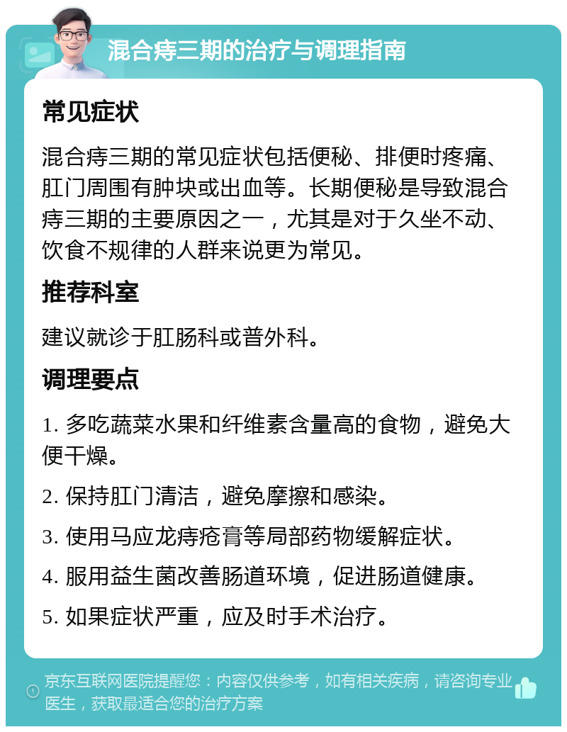 混合痔三期的治疗与调理指南 常见症状 混合痔三期的常见症状包括便秘、排便时疼痛、肛门周围有肿块或出血等。长期便秘是导致混合痔三期的主要原因之一，尤其是对于久坐不动、饮食不规律的人群来说更为常见。 推荐科室 建议就诊于肛肠科或普外科。 调理要点 1. 多吃蔬菜水果和纤维素含量高的食物，避免大便干燥。 2. 保持肛门清洁，避免摩擦和感染。 3. 使用马应龙痔疮膏等局部药物缓解症状。 4. 服用益生菌改善肠道环境，促进肠道健康。 5. 如果症状严重，应及时手术治疗。