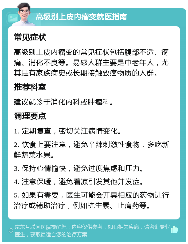 高级别上皮内瘤变就医指南 常见症状 高级别上皮内瘤变的常见症状包括腹部不适、疼痛、消化不良等。易感人群主要是中老年人，尤其是有家族病史或长期接触致癌物质的人群。 推荐科室 建议就诊于消化内科或肿瘤科。 调理要点 1. 定期复查，密切关注病情变化。 2. 饮食上要注意，避免辛辣刺激性食物，多吃新鲜蔬菜水果。 3. 保持心情愉快，避免过度焦虑和压力。 4. 注意保暖，避免着凉引发其他并发症。 5. 如果有需要，医生可能会开具相应的药物进行治疗或辅助治疗，例如抗生素、止痛药等。