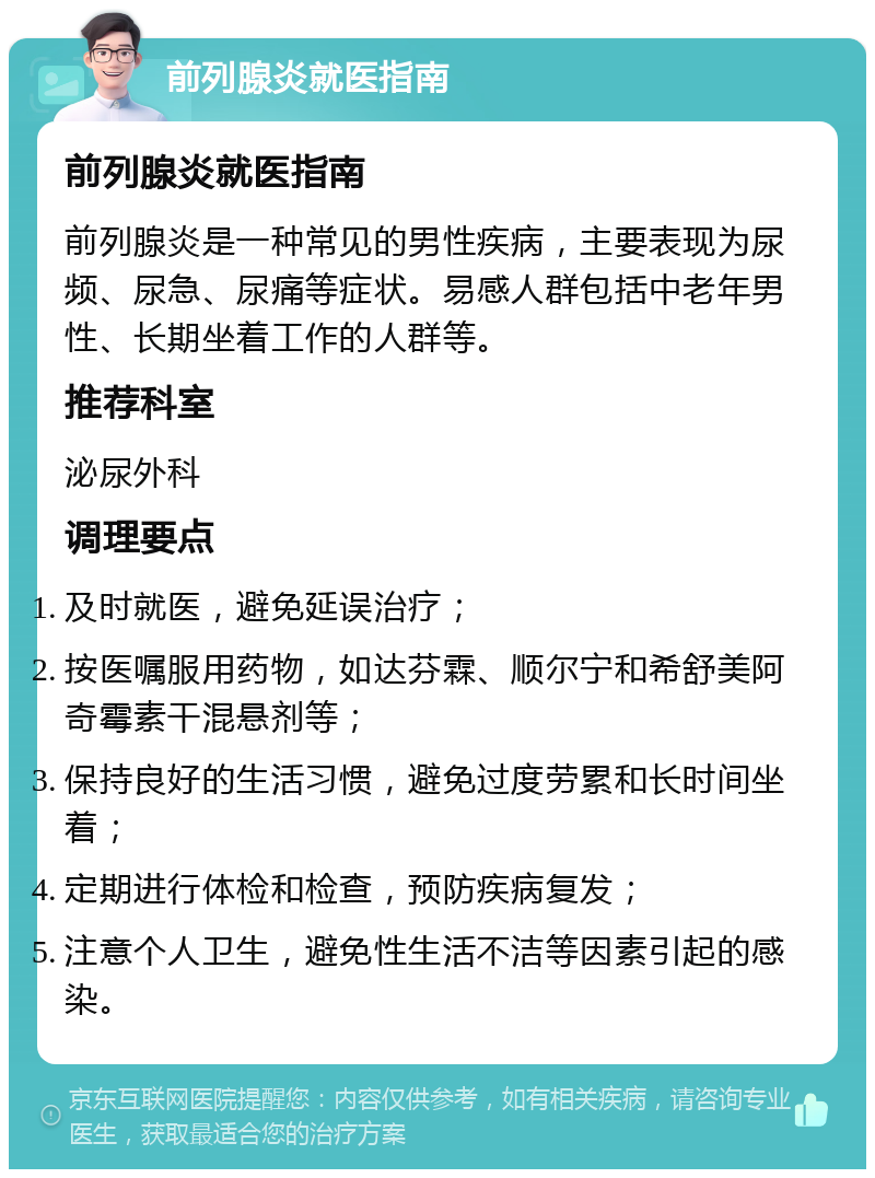 前列腺炎就医指南 前列腺炎就医指南 前列腺炎是一种常见的男性疾病，主要表现为尿频、尿急、尿痛等症状。易感人群包括中老年男性、长期坐着工作的人群等。 推荐科室 泌尿外科 调理要点 及时就医，避免延误治疗； 按医嘱服用药物，如达芬霖、顺尔宁和希舒美阿奇霉素干混悬剂等； 保持良好的生活习惯，避免过度劳累和长时间坐着； 定期进行体检和检查，预防疾病复发； 注意个人卫生，避免性生活不洁等因素引起的感染。