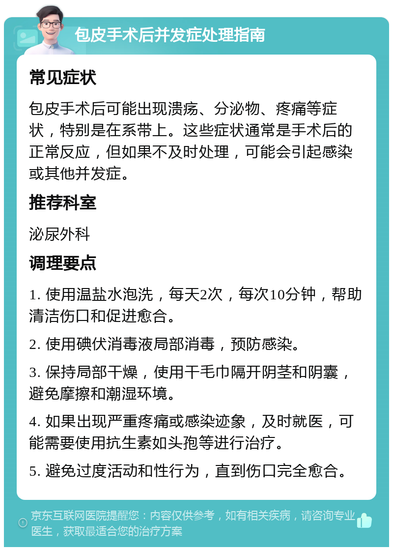 包皮手术后并发症处理指南 常见症状 包皮手术后可能出现溃疡、分泌物、疼痛等症状，特别是在系带上。这些症状通常是手术后的正常反应，但如果不及时处理，可能会引起感染或其他并发症。 推荐科室 泌尿外科 调理要点 1. 使用温盐水泡洗，每天2次，每次10分钟，帮助清洁伤口和促进愈合。 2. 使用碘伏消毒液局部消毒，预防感染。 3. 保持局部干燥，使用干毛巾隔开阴茎和阴囊，避免摩擦和潮湿环境。 4. 如果出现严重疼痛或感染迹象，及时就医，可能需要使用抗生素如头孢等进行治疗。 5. 避免过度活动和性行为，直到伤口完全愈合。