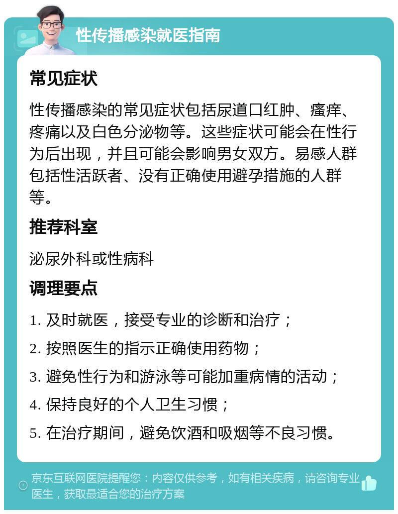 性传播感染就医指南 常见症状 性传播感染的常见症状包括尿道口红肿、瘙痒、疼痛以及白色分泌物等。这些症状可能会在性行为后出现，并且可能会影响男女双方。易感人群包括性活跃者、没有正确使用避孕措施的人群等。 推荐科室 泌尿外科或性病科 调理要点 1. 及时就医，接受专业的诊断和治疗； 2. 按照医生的指示正确使用药物； 3. 避免性行为和游泳等可能加重病情的活动； 4. 保持良好的个人卫生习惯； 5. 在治疗期间，避免饮酒和吸烟等不良习惯。