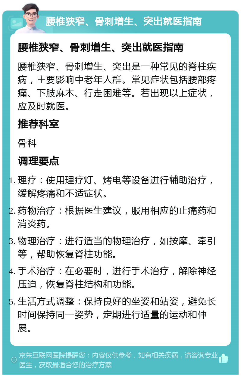 腰椎狭窄、骨刺增生、突出就医指南 腰椎狭窄、骨刺增生、突出就医指南 腰椎狭窄、骨刺增生、突出是一种常见的脊柱疾病，主要影响中老年人群。常见症状包括腰部疼痛、下肢麻木、行走困难等。若出现以上症状，应及时就医。 推荐科室 骨科 调理要点 理疗：使用理疗灯、烤电等设备进行辅助治疗，缓解疼痛和不适症状。 药物治疗：根据医生建议，服用相应的止痛药和消炎药。 物理治疗：进行适当的物理治疗，如按摩、牵引等，帮助恢复脊柱功能。 手术治疗：在必要时，进行手术治疗，解除神经压迫，恢复脊柱结构和功能。 生活方式调整：保持良好的坐姿和站姿，避免长时间保持同一姿势，定期进行适量的运动和伸展。