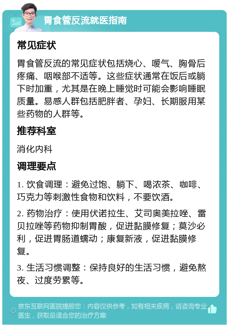 胃食管反流就医指南 常见症状 胃食管反流的常见症状包括烧心、嗳气、胸骨后疼痛、咽喉部不适等。这些症状通常在饭后或躺下时加重，尤其是在晚上睡觉时可能会影响睡眠质量。易感人群包括肥胖者、孕妇、长期服用某些药物的人群等。 推荐科室 消化内科 调理要点 1. 饮食调理：避免过饱、躺下、喝浓茶、咖啡、巧克力等刺激性食物和饮料，不要饮酒。 2. 药物治疗：使用伏诺拉生、艾司奥美拉唑、雷贝拉唑等药物抑制胃酸，促进黏膜修复；莫沙必利，促进胃肠道蠕动；康复新液，促进黏膜修复。 3. 生活习惯调整：保持良好的生活习惯，避免熬夜、过度劳累等。