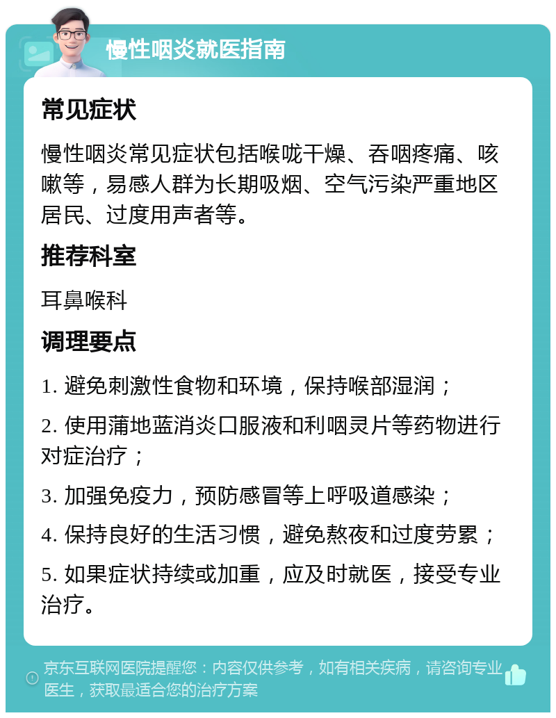 慢性咽炎就医指南 常见症状 慢性咽炎常见症状包括喉咙干燥、吞咽疼痛、咳嗽等，易感人群为长期吸烟、空气污染严重地区居民、过度用声者等。 推荐科室 耳鼻喉科 调理要点 1. 避免刺激性食物和环境，保持喉部湿润； 2. 使用蒲地蓝消炎口服液和利咽灵片等药物进行对症治疗； 3. 加强免疫力，预防感冒等上呼吸道感染； 4. 保持良好的生活习惯，避免熬夜和过度劳累； 5. 如果症状持续或加重，应及时就医，接受专业治疗。