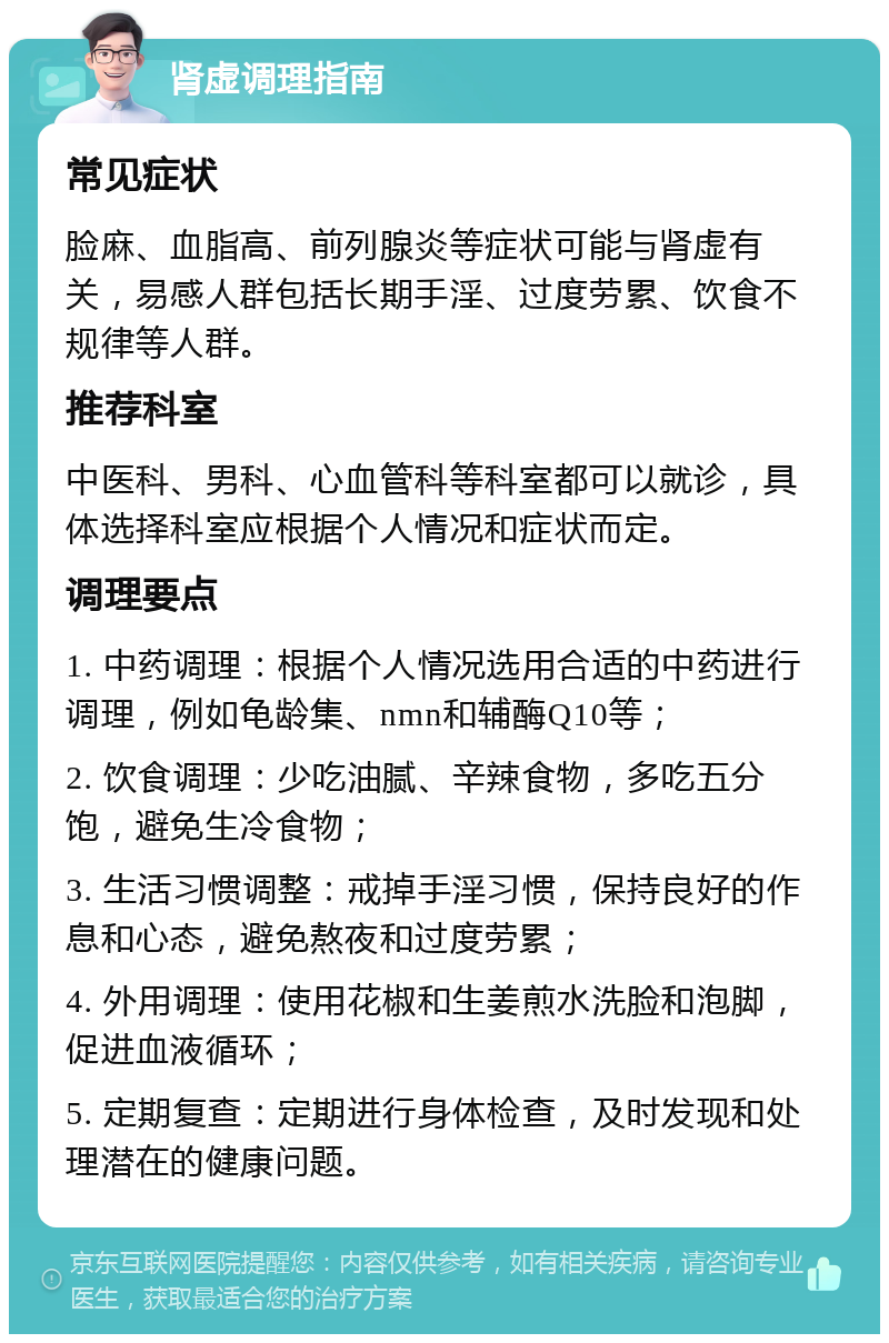 肾虚调理指南 常见症状 脸麻、血脂高、前列腺炎等症状可能与肾虚有关，易感人群包括长期手淫、过度劳累、饮食不规律等人群。 推荐科室 中医科、男科、心血管科等科室都可以就诊，具体选择科室应根据个人情况和症状而定。 调理要点 1. 中药调理：根据个人情况选用合适的中药进行调理，例如龟龄集、nmn和辅酶Q10等； 2. 饮食调理：少吃油腻、辛辣食物，多吃五分饱，避免生冷食物； 3. 生活习惯调整：戒掉手淫习惯，保持良好的作息和心态，避免熬夜和过度劳累； 4. 外用调理：使用花椒和生姜煎水洗脸和泡脚，促进血液循环； 5. 定期复查：定期进行身体检查，及时发现和处理潜在的健康问题。