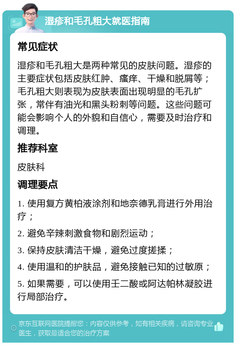 湿疹和毛孔粗大就医指南 常见症状 湿疹和毛孔粗大是两种常见的皮肤问题。湿疹的主要症状包括皮肤红肿、瘙痒、干燥和脱屑等；毛孔粗大则表现为皮肤表面出现明显的毛孔扩张，常伴有油光和黑头粉刺等问题。这些问题可能会影响个人的外貌和自信心，需要及时治疗和调理。 推荐科室 皮肤科 调理要点 1. 使用复方黄柏液涂剂和地奈德乳膏进行外用治疗； 2. 避免辛辣刺激食物和剧烈运动； 3. 保持皮肤清洁干燥，避免过度搓揉； 4. 使用温和的护肤品，避免接触已知的过敏原； 5. 如果需要，可以使用壬二酸或阿达帕林凝胶进行局部治疗。