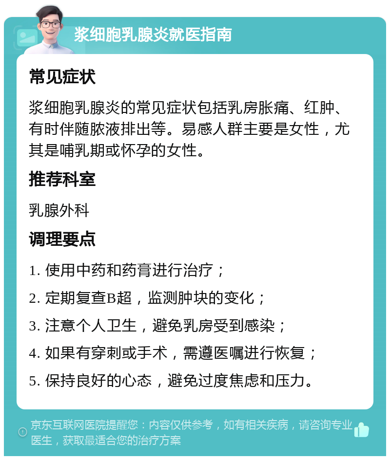 浆细胞乳腺炎就医指南 常见症状 浆细胞乳腺炎的常见症状包括乳房胀痛、红肿、有时伴随脓液排出等。易感人群主要是女性，尤其是哺乳期或怀孕的女性。 推荐科室 乳腺外科 调理要点 1. 使用中药和药膏进行治疗； 2. 定期复查B超，监测肿块的变化； 3. 注意个人卫生，避免乳房受到感染； 4. 如果有穿刺或手术，需遵医嘱进行恢复； 5. 保持良好的心态，避免过度焦虑和压力。