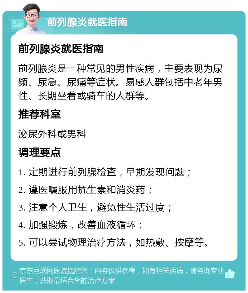 前列腺炎就医指南 前列腺炎就医指南 前列腺炎是一种常见的男性疾病，主要表现为尿频、尿急、尿痛等症状。易感人群包括中老年男性、长期坐着或骑车的人群等。 推荐科室 泌尿外科或男科 调理要点 1. 定期进行前列腺检查，早期发现问题； 2. 遵医嘱服用抗生素和消炎药； 3. 注意个人卫生，避免性生活过度； 4. 加强锻炼，改善血液循环； 5. 可以尝试物理治疗方法，如热敷、按摩等。