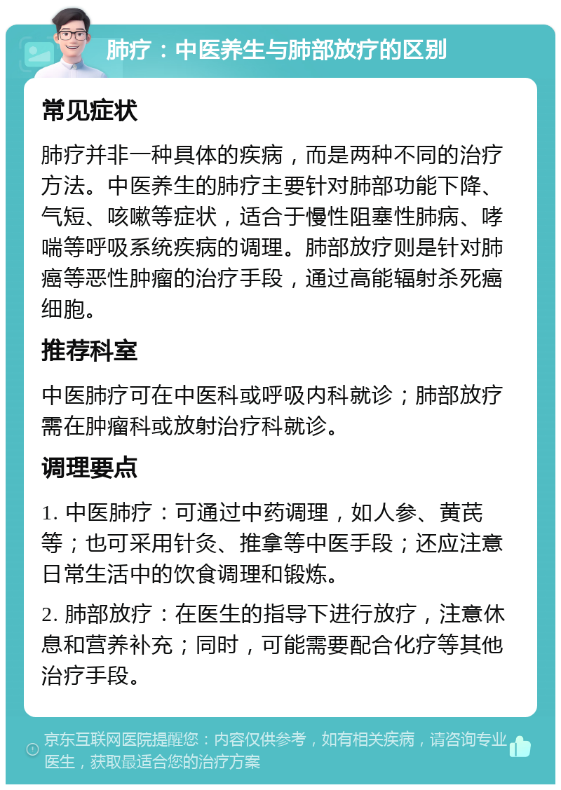 肺疗：中医养生与肺部放疗的区别 常见症状 肺疗并非一种具体的疾病，而是两种不同的治疗方法。中医养生的肺疗主要针对肺部功能下降、气短、咳嗽等症状，适合于慢性阻塞性肺病、哮喘等呼吸系统疾病的调理。肺部放疗则是针对肺癌等恶性肿瘤的治疗手段，通过高能辐射杀死癌细胞。 推荐科室 中医肺疗可在中医科或呼吸内科就诊；肺部放疗需在肿瘤科或放射治疗科就诊。 调理要点 1. 中医肺疗：可通过中药调理，如人参、黄芪等；也可采用针灸、推拿等中医手段；还应注意日常生活中的饮食调理和锻炼。 2. 肺部放疗：在医生的指导下进行放疗，注意休息和营养补充；同时，可能需要配合化疗等其他治疗手段。