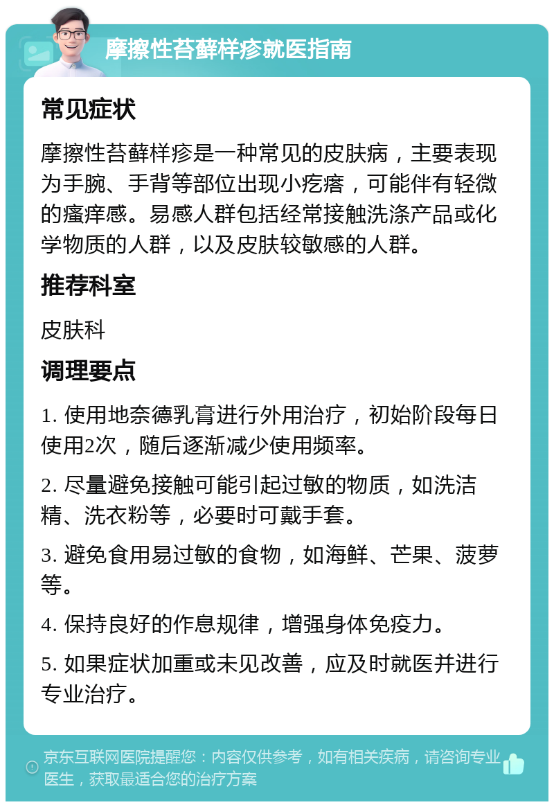 摩擦性苔藓样疹就医指南 常见症状 摩擦性苔藓样疹是一种常见的皮肤病，主要表现为手腕、手背等部位出现小疙瘩，可能伴有轻微的瘙痒感。易感人群包括经常接触洗涤产品或化学物质的人群，以及皮肤较敏感的人群。 推荐科室 皮肤科 调理要点 1. 使用地奈德乳膏进行外用治疗，初始阶段每日使用2次，随后逐渐减少使用频率。 2. 尽量避免接触可能引起过敏的物质，如洗洁精、洗衣粉等，必要时可戴手套。 3. 避免食用易过敏的食物，如海鲜、芒果、菠萝等。 4. 保持良好的作息规律，增强身体免疫力。 5. 如果症状加重或未见改善，应及时就医并进行专业治疗。