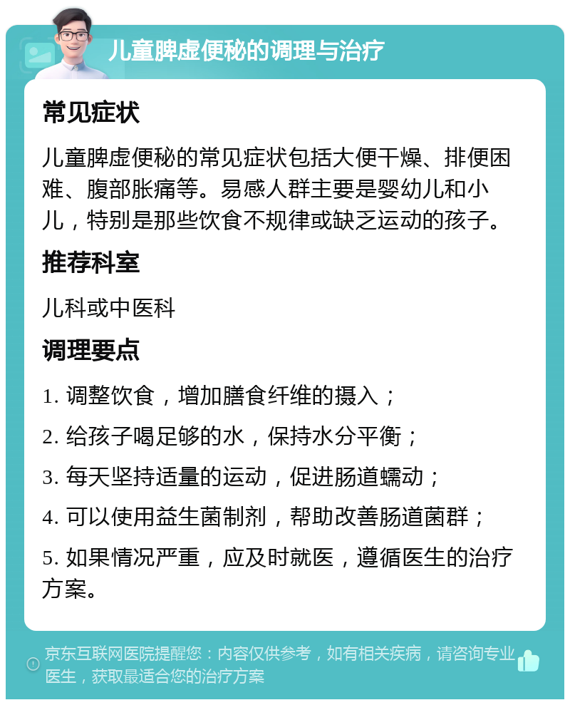 儿童脾虚便秘的调理与治疗 常见症状 儿童脾虚便秘的常见症状包括大便干燥、排便困难、腹部胀痛等。易感人群主要是婴幼儿和小儿，特别是那些饮食不规律或缺乏运动的孩子。 推荐科室 儿科或中医科 调理要点 1. 调整饮食，增加膳食纤维的摄入； 2. 给孩子喝足够的水，保持水分平衡； 3. 每天坚持适量的运动，促进肠道蠕动； 4. 可以使用益生菌制剂，帮助改善肠道菌群； 5. 如果情况严重，应及时就医，遵循医生的治疗方案。