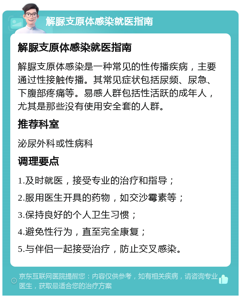 解脲支原体感染就医指南 解脲支原体感染就医指南 解脲支原体感染是一种常见的性传播疾病，主要通过性接触传播。其常见症状包括尿频、尿急、下腹部疼痛等。易感人群包括性活跃的成年人，尤其是那些没有使用安全套的人群。 推荐科室 泌尿外科或性病科 调理要点 1.及时就医，接受专业的治疗和指导； 2.服用医生开具的药物，如交沙霉素等； 3.保持良好的个人卫生习惯； 4.避免性行为，直至完全康复； 5.与伴侣一起接受治疗，防止交叉感染。