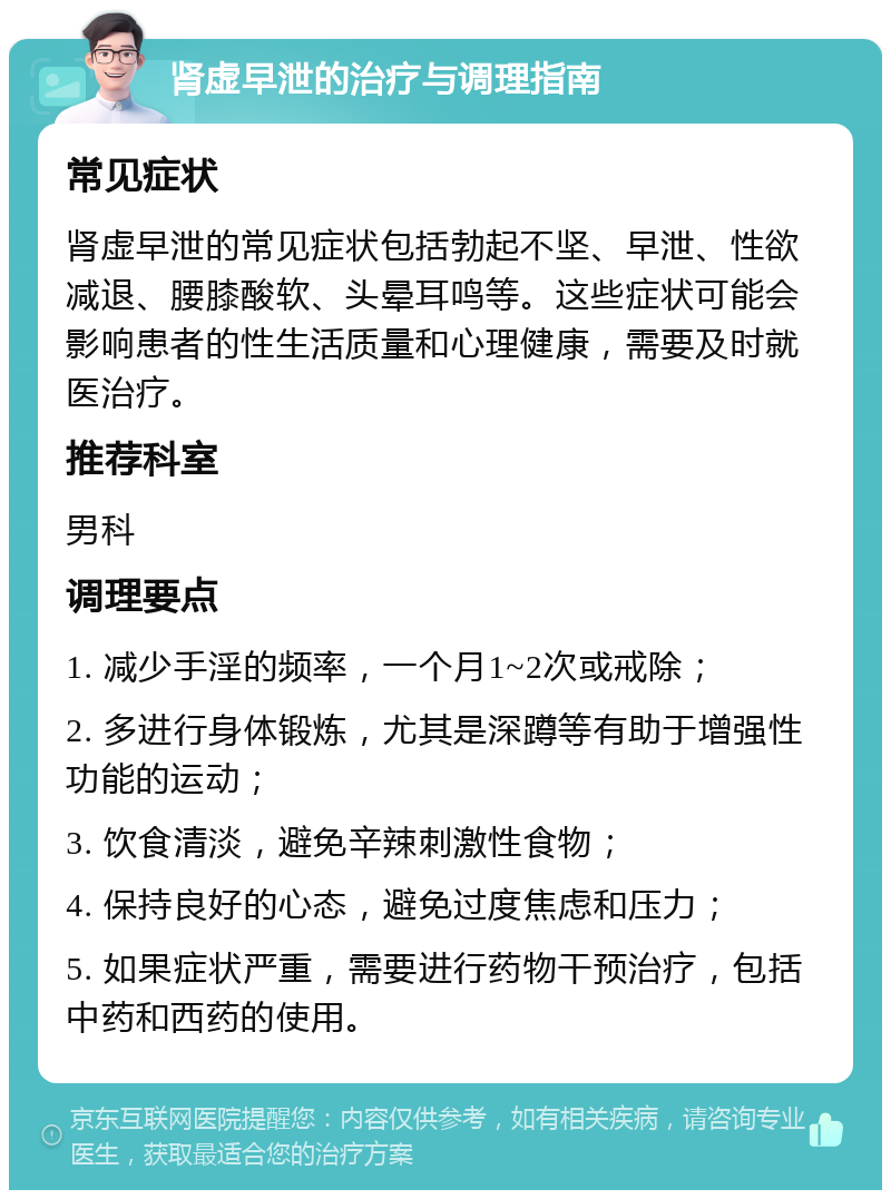 肾虚早泄的治疗与调理指南 常见症状 肾虚早泄的常见症状包括勃起不坚、早泄、性欲减退、腰膝酸软、头晕耳鸣等。这些症状可能会影响患者的性生活质量和心理健康，需要及时就医治疗。 推荐科室 男科 调理要点 1. 减少手淫的频率，一个月1~2次或戒除； 2. 多进行身体锻炼，尤其是深蹲等有助于增强性功能的运动； 3. 饮食清淡，避免辛辣刺激性食物； 4. 保持良好的心态，避免过度焦虑和压力； 5. 如果症状严重，需要进行药物干预治疗，包括中药和西药的使用。