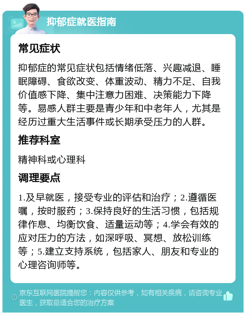 抑郁症就医指南 常见症状 抑郁症的常见症状包括情绪低落、兴趣减退、睡眠障碍、食欲改变、体重波动、精力不足、自我价值感下降、集中注意力困难、决策能力下降等。易感人群主要是青少年和中老年人，尤其是经历过重大生活事件或长期承受压力的人群。 推荐科室 精神科或心理科 调理要点 1.及早就医，接受专业的评估和治疗；2.遵循医嘱，按时服药；3.保持良好的生活习惯，包括规律作息、均衡饮食、适量运动等；4.学会有效的应对压力的方法，如深呼吸、冥想、放松训练等；5.建立支持系统，包括家人、朋友和专业的心理咨询师等。