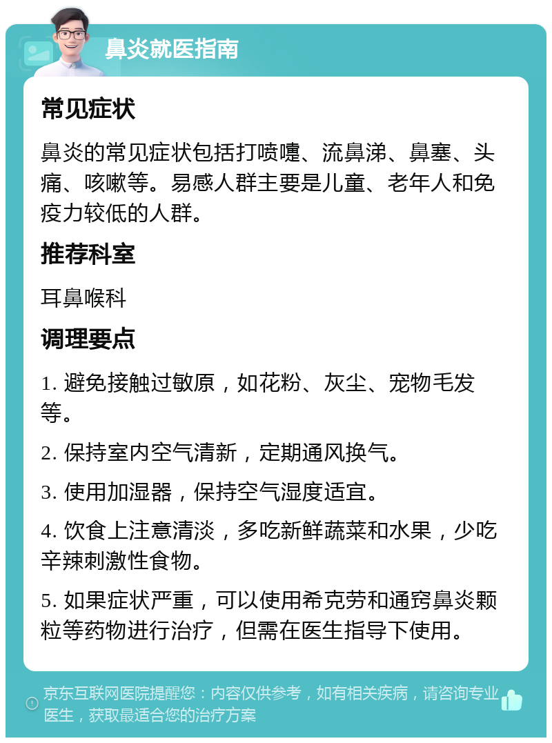 鼻炎就医指南 常见症状 鼻炎的常见症状包括打喷嚏、流鼻涕、鼻塞、头痛、咳嗽等。易感人群主要是儿童、老年人和免疫力较低的人群。 推荐科室 耳鼻喉科 调理要点 1. 避免接触过敏原，如花粉、灰尘、宠物毛发等。 2. 保持室内空气清新，定期通风换气。 3. 使用加湿器，保持空气湿度适宜。 4. 饮食上注意清淡，多吃新鲜蔬菜和水果，少吃辛辣刺激性食物。 5. 如果症状严重，可以使用希克劳和通窍鼻炎颗粒等药物进行治疗，但需在医生指导下使用。