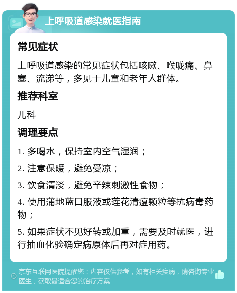 上呼吸道感染就医指南 常见症状 上呼吸道感染的常见症状包括咳嗽、喉咙痛、鼻塞、流涕等，多见于儿童和老年人群体。 推荐科室 儿科 调理要点 1. 多喝水，保持室内空气湿润； 2. 注意保暖，避免受凉； 3. 饮食清淡，避免辛辣刺激性食物； 4. 使用蒲地蓝口服液或莲花清瘟颗粒等抗病毒药物； 5. 如果症状不见好转或加重，需要及时就医，进行抽血化验确定病原体后再对症用药。