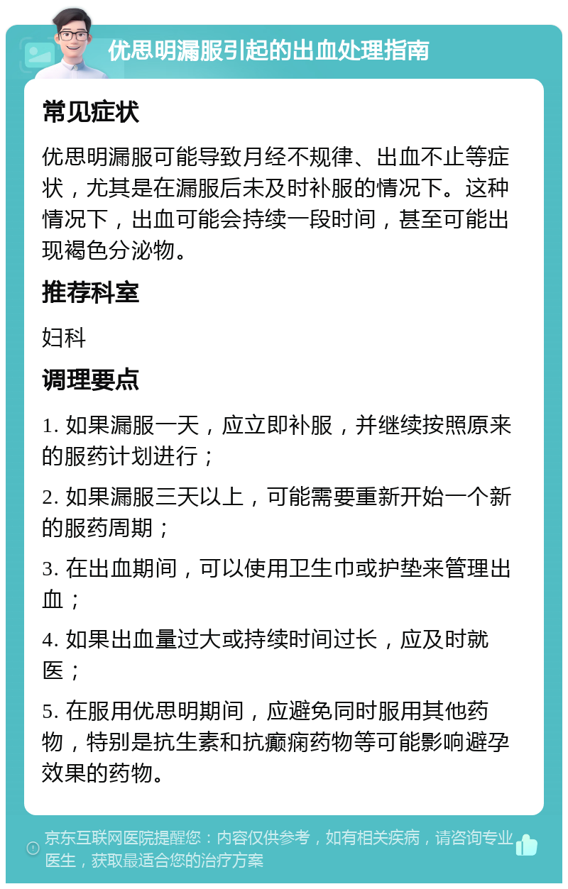 优思明漏服引起的出血处理指南 常见症状 优思明漏服可能导致月经不规律、出血不止等症状，尤其是在漏服后未及时补服的情况下。这种情况下，出血可能会持续一段时间，甚至可能出现褐色分泌物。 推荐科室 妇科 调理要点 1. 如果漏服一天，应立即补服，并继续按照原来的服药计划进行； 2. 如果漏服三天以上，可能需要重新开始一个新的服药周期； 3. 在出血期间，可以使用卫生巾或护垫来管理出血； 4. 如果出血量过大或持续时间过长，应及时就医； 5. 在服用优思明期间，应避免同时服用其他药物，特别是抗生素和抗癫痫药物等可能影响避孕效果的药物。