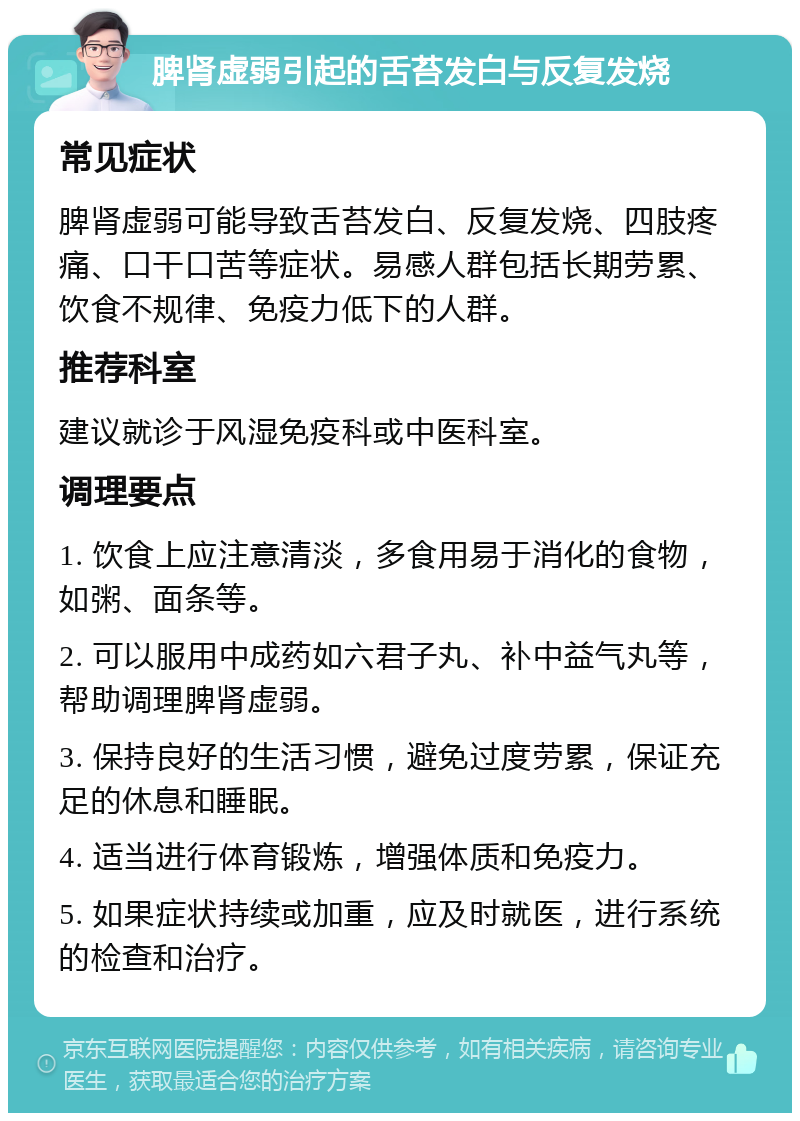 脾肾虚弱引起的舌苔发白与反复发烧 常见症状 脾肾虚弱可能导致舌苔发白、反复发烧、四肢疼痛、口干口苦等症状。易感人群包括长期劳累、饮食不规律、免疫力低下的人群。 推荐科室 建议就诊于风湿免疫科或中医科室。 调理要点 1. 饮食上应注意清淡，多食用易于消化的食物，如粥、面条等。 2. 可以服用中成药如六君子丸、补中益气丸等，帮助调理脾肾虚弱。 3. 保持良好的生活习惯，避免过度劳累，保证充足的休息和睡眠。 4. 适当进行体育锻炼，增强体质和免疫力。 5. 如果症状持续或加重，应及时就医，进行系统的检查和治疗。