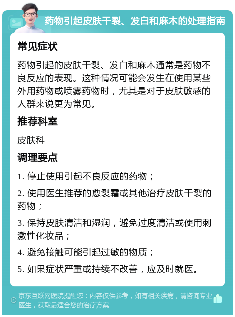 药物引起皮肤干裂、发白和麻木的处理指南 常见症状 药物引起的皮肤干裂、发白和麻木通常是药物不良反应的表现。这种情况可能会发生在使用某些外用药物或喷雾药物时，尤其是对于皮肤敏感的人群来说更为常见。 推荐科室 皮肤科 调理要点 1. 停止使用引起不良反应的药物； 2. 使用医生推荐的愈裂霜或其他治疗皮肤干裂的药物； 3. 保持皮肤清洁和湿润，避免过度清洁或使用刺激性化妆品； 4. 避免接触可能引起过敏的物质； 5. 如果症状严重或持续不改善，应及时就医。