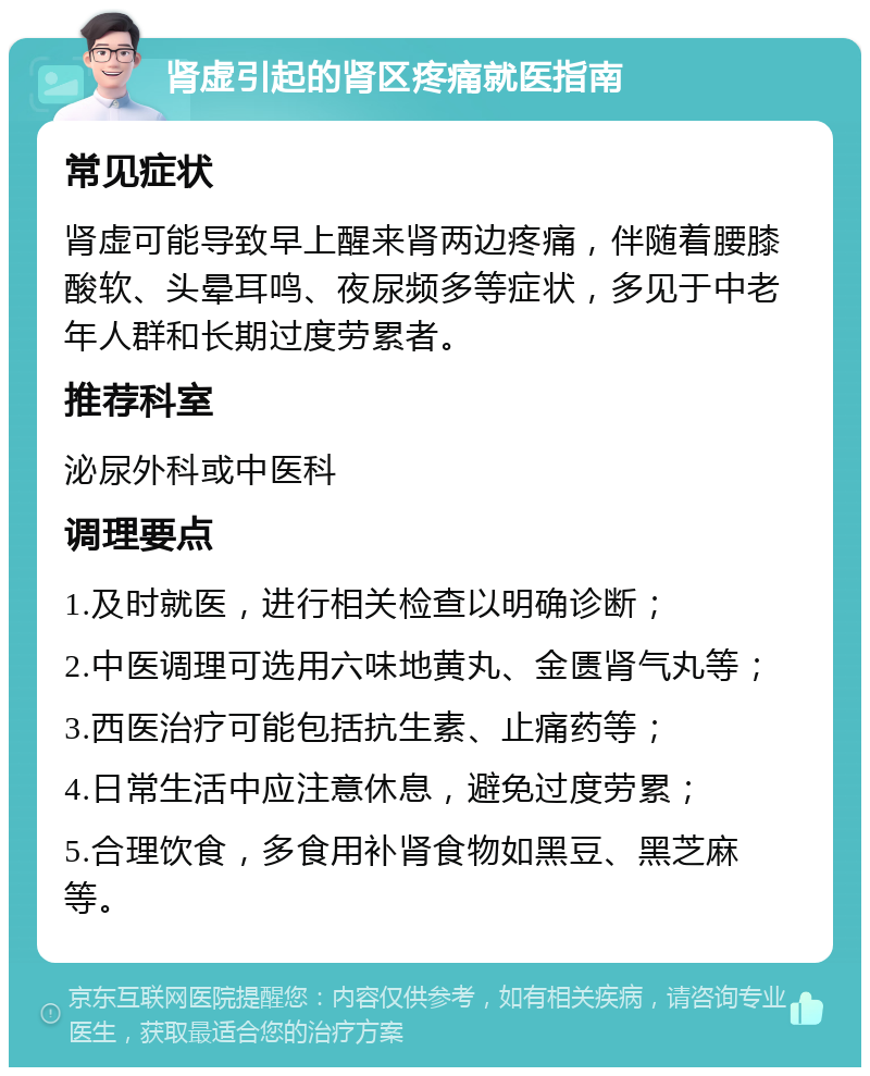 肾虚引起的肾区疼痛就医指南 常见症状 肾虚可能导致早上醒来肾两边疼痛，伴随着腰膝酸软、头晕耳鸣、夜尿频多等症状，多见于中老年人群和长期过度劳累者。 推荐科室 泌尿外科或中医科 调理要点 1.及时就医，进行相关检查以明确诊断； 2.中医调理可选用六味地黄丸、金匮肾气丸等； 3.西医治疗可能包括抗生素、止痛药等； 4.日常生活中应注意休息，避免过度劳累； 5.合理饮食，多食用补肾食物如黑豆、黑芝麻等。