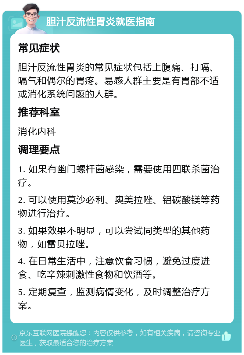 胆汁反流性胃炎就医指南 常见症状 胆汁反流性胃炎的常见症状包括上腹痛、打嗝、嗝气和偶尔的胃疼。易感人群主要是有胃部不适或消化系统问题的人群。 推荐科室 消化内科 调理要点 1. 如果有幽门螺杆菌感染，需要使用四联杀菌治疗。 2. 可以使用莫沙必利、奥美拉唑、铝碳酸镁等药物进行治疗。 3. 如果效果不明显，可以尝试同类型的其他药物，如雷贝拉唑。 4. 在日常生活中，注意饮食习惯，避免过度进食、吃辛辣刺激性食物和饮酒等。 5. 定期复查，监测病情变化，及时调整治疗方案。