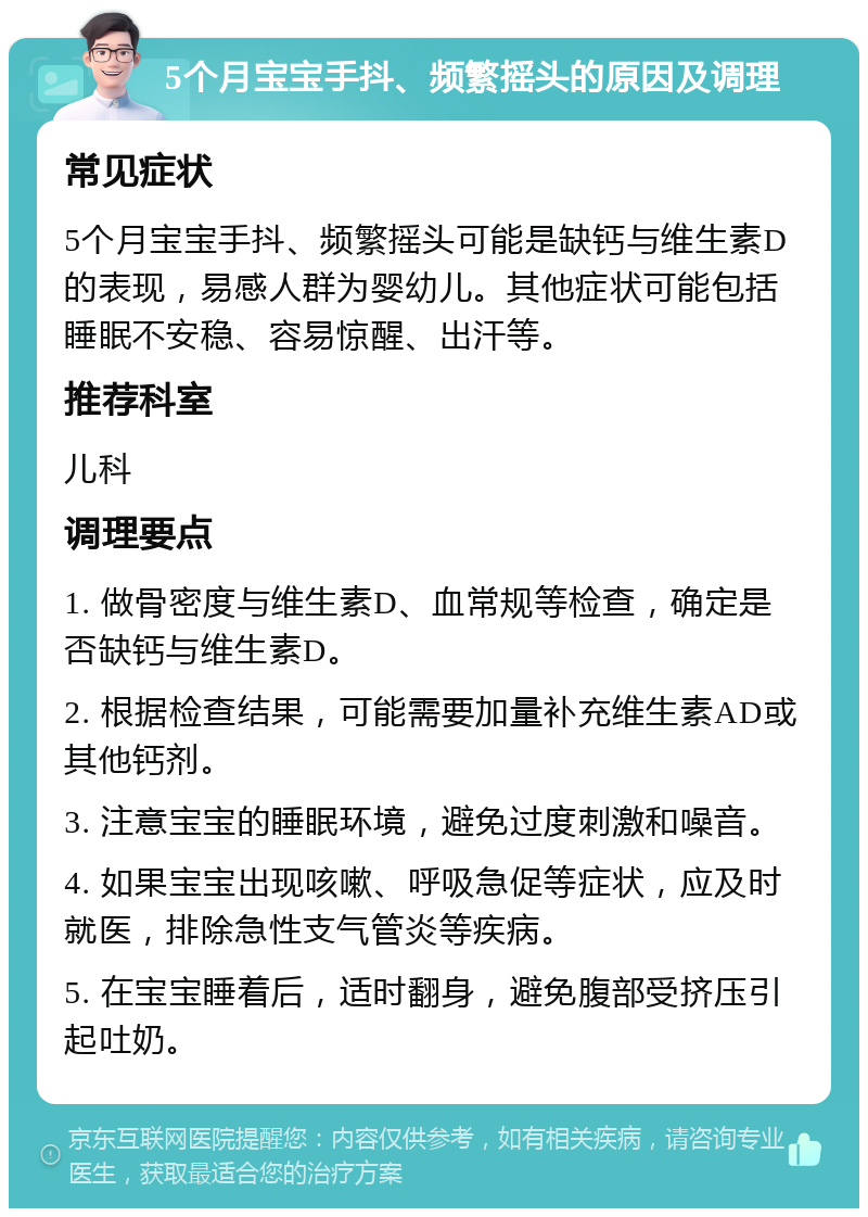 5个月宝宝手抖、频繁摇头的原因及调理 常见症状 5个月宝宝手抖、频繁摇头可能是缺钙与维生素D的表现，易感人群为婴幼儿。其他症状可能包括睡眠不安稳、容易惊醒、出汗等。 推荐科室 儿科 调理要点 1. 做骨密度与维生素D、血常规等检查，确定是否缺钙与维生素D。 2. 根据检查结果，可能需要加量补充维生素AD或其他钙剂。 3. 注意宝宝的睡眠环境，避免过度刺激和噪音。 4. 如果宝宝出现咳嗽、呼吸急促等症状，应及时就医，排除急性支气管炎等疾病。 5. 在宝宝睡着后，适时翻身，避免腹部受挤压引起吐奶。