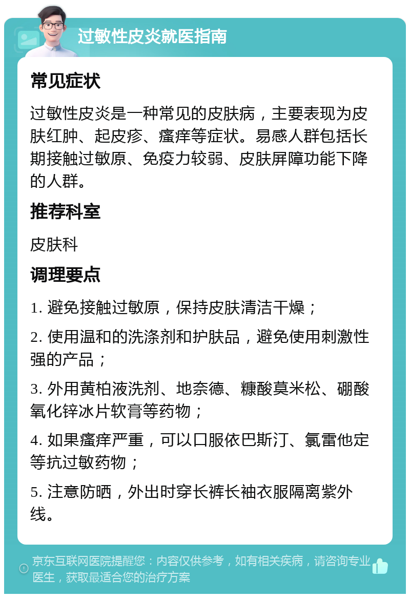 过敏性皮炎就医指南 常见症状 过敏性皮炎是一种常见的皮肤病，主要表现为皮肤红肿、起皮疹、瘙痒等症状。易感人群包括长期接触过敏原、免疫力较弱、皮肤屏障功能下降的人群。 推荐科室 皮肤科 调理要点 1. 避免接触过敏原，保持皮肤清洁干燥； 2. 使用温和的洗涤剂和护肤品，避免使用刺激性强的产品； 3. 外用黄柏液洗剂、地奈德、糠酸莫米松、硼酸氧化锌冰片软膏等药物； 4. 如果瘙痒严重，可以口服依巴斯汀、氯雷他定等抗过敏药物； 5. 注意防晒，外出时穿长裤长袖衣服隔离紫外线。