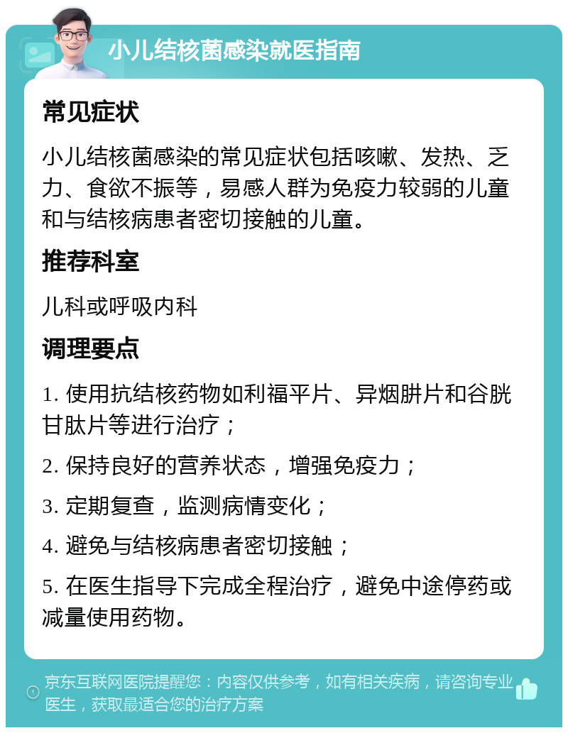 小儿结核菌感染就医指南 常见症状 小儿结核菌感染的常见症状包括咳嗽、发热、乏力、食欲不振等，易感人群为免疫力较弱的儿童和与结核病患者密切接触的儿童。 推荐科室 儿科或呼吸内科 调理要点 1. 使用抗结核药物如利福平片、异烟肼片和谷胱甘肽片等进行治疗； 2. 保持良好的营养状态，增强免疫力； 3. 定期复查，监测病情变化； 4. 避免与结核病患者密切接触； 5. 在医生指导下完成全程治疗，避免中途停药或减量使用药物。