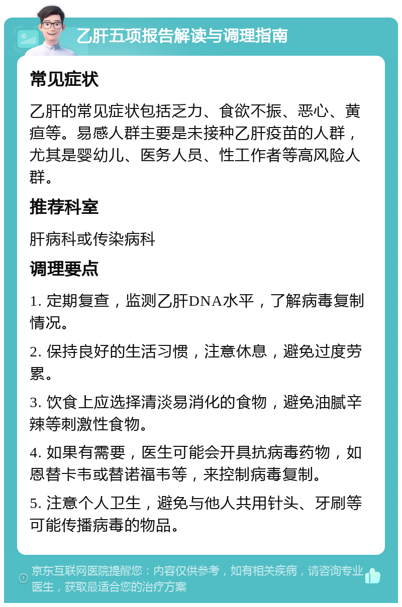 乙肝五项报告解读与调理指南 常见症状 乙肝的常见症状包括乏力、食欲不振、恶心、黄疸等。易感人群主要是未接种乙肝疫苗的人群，尤其是婴幼儿、医务人员、性工作者等高风险人群。 推荐科室 肝病科或传染病科 调理要点 1. 定期复查，监测乙肝DNA水平，了解病毒复制情况。 2. 保持良好的生活习惯，注意休息，避免过度劳累。 3. 饮食上应选择清淡易消化的食物，避免油腻辛辣等刺激性食物。 4. 如果有需要，医生可能会开具抗病毒药物，如恩替卡韦或替诺福韦等，来控制病毒复制。 5. 注意个人卫生，避免与他人共用针头、牙刷等可能传播病毒的物品。