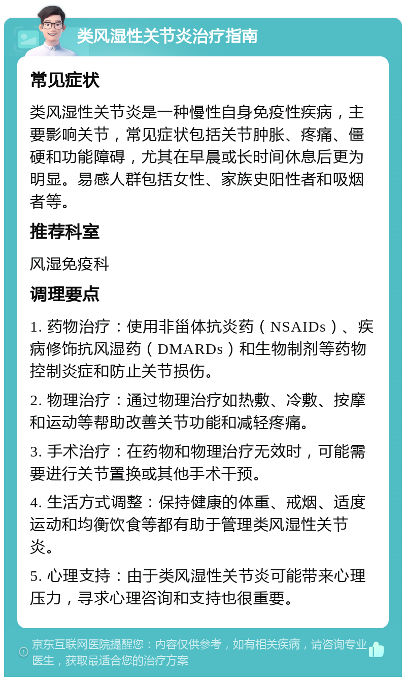 类风湿性关节炎治疗指南 常见症状 类风湿性关节炎是一种慢性自身免疫性疾病，主要影响关节，常见症状包括关节肿胀、疼痛、僵硬和功能障碍，尤其在早晨或长时间休息后更为明显。易感人群包括女性、家族史阳性者和吸烟者等。 推荐科室 风湿免疫科 调理要点 1. 药物治疗：使用非甾体抗炎药（NSAIDs）、疾病修饰抗风湿药（DMARDs）和生物制剂等药物控制炎症和防止关节损伤。 2. 物理治疗：通过物理治疗如热敷、冷敷、按摩和运动等帮助改善关节功能和减轻疼痛。 3. 手术治疗：在药物和物理治疗无效时，可能需要进行关节置换或其他手术干预。 4. 生活方式调整：保持健康的体重、戒烟、适度运动和均衡饮食等都有助于管理类风湿性关节炎。 5. 心理支持：由于类风湿性关节炎可能带来心理压力，寻求心理咨询和支持也很重要。