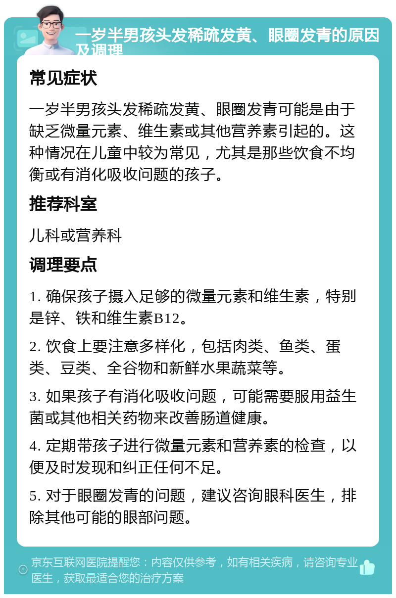 一岁半男孩头发稀疏发黄、眼圈发青的原因及调理 常见症状 一岁半男孩头发稀疏发黄、眼圈发青可能是由于缺乏微量元素、维生素或其他营养素引起的。这种情况在儿童中较为常见，尤其是那些饮食不均衡或有消化吸收问题的孩子。 推荐科室 儿科或营养科 调理要点 1. 确保孩子摄入足够的微量元素和维生素，特别是锌、铁和维生素B12。 2. 饮食上要注意多样化，包括肉类、鱼类、蛋类、豆类、全谷物和新鲜水果蔬菜等。 3. 如果孩子有消化吸收问题，可能需要服用益生菌或其他相关药物来改善肠道健康。 4. 定期带孩子进行微量元素和营养素的检查，以便及时发现和纠正任何不足。 5. 对于眼圈发青的问题，建议咨询眼科医生，排除其他可能的眼部问题。