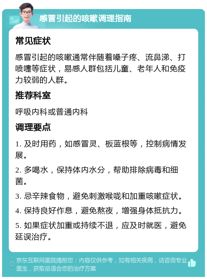 感冒引起的咳嗽调理指南 常见症状 感冒引起的咳嗽通常伴随着嗓子疼、流鼻涕、打喷嚏等症状，易感人群包括儿童、老年人和免疫力较弱的人群。 推荐科室 呼吸内科或普通内科 调理要点 1. 及时用药，如感冒灵、板蓝根等，控制病情发展。 2. 多喝水，保持体内水分，帮助排除病毒和细菌。 3. 忌辛辣食物，避免刺激喉咙和加重咳嗽症状。 4. 保持良好作息，避免熬夜，增强身体抵抗力。 5. 如果症状加重或持续不退，应及时就医，避免延误治疗。