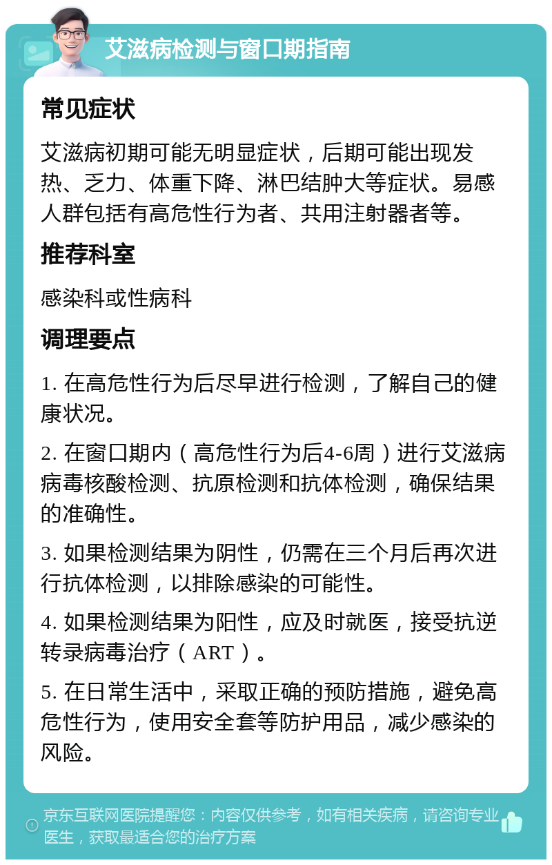 艾滋病检测与窗口期指南 常见症状 艾滋病初期可能无明显症状，后期可能出现发热、乏力、体重下降、淋巴结肿大等症状。易感人群包括有高危性行为者、共用注射器者等。 推荐科室 感染科或性病科 调理要点 1. 在高危性行为后尽早进行检测，了解自己的健康状况。 2. 在窗口期内（高危性行为后4-6周）进行艾滋病病毒核酸检测、抗原检测和抗体检测，确保结果的准确性。 3. 如果检测结果为阴性，仍需在三个月后再次进行抗体检测，以排除感染的可能性。 4. 如果检测结果为阳性，应及时就医，接受抗逆转录病毒治疗（ART）。 5. 在日常生活中，采取正确的预防措施，避免高危性行为，使用安全套等防护用品，减少感染的风险。