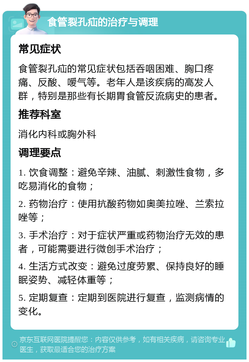 食管裂孔疝的治疗与调理 常见症状 食管裂孔疝的常见症状包括吞咽困难、胸口疼痛、反酸、嗳气等。老年人是该疾病的高发人群，特别是那些有长期胃食管反流病史的患者。 推荐科室 消化内科或胸外科 调理要点 1. 饮食调整：避免辛辣、油腻、刺激性食物，多吃易消化的食物； 2. 药物治疗：使用抗酸药物如奥美拉唑、兰索拉唑等； 3. 手术治疗：对于症状严重或药物治疗无效的患者，可能需要进行微创手术治疗； 4. 生活方式改变：避免过度劳累、保持良好的睡眠姿势、减轻体重等； 5. 定期复查：定期到医院进行复查，监测病情的变化。