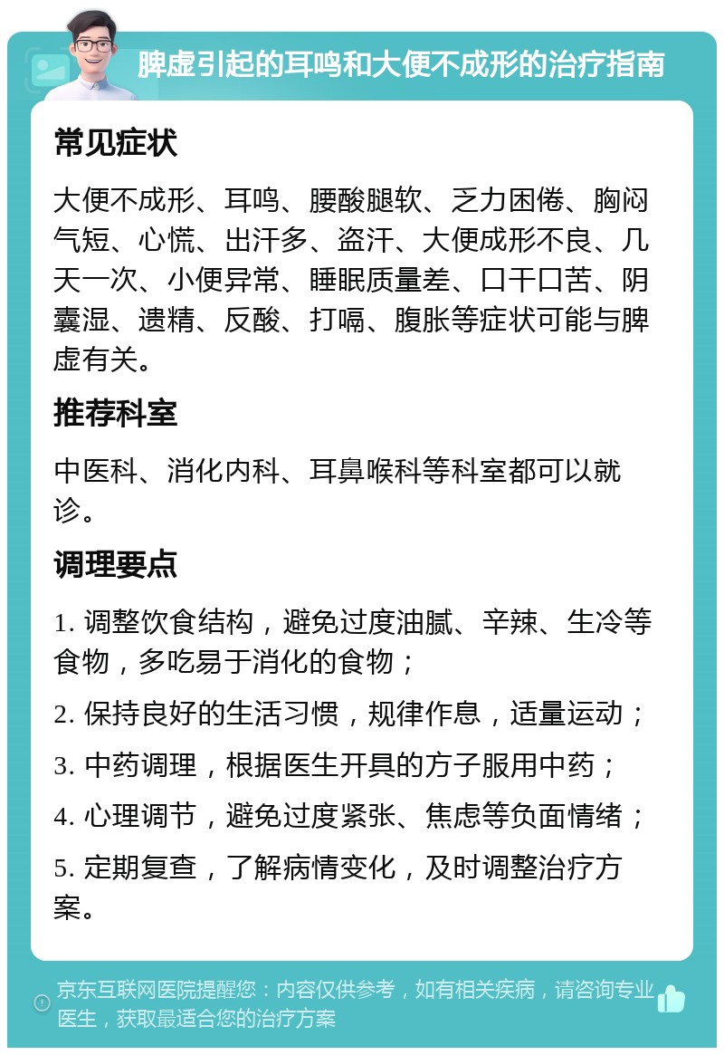 脾虚引起的耳鸣和大便不成形的治疗指南 常见症状 大便不成形、耳鸣、腰酸腿软、乏力困倦、胸闷气短、心慌、出汗多、盗汗、大便成形不良、几天一次、小便异常、睡眠质量差、口干口苦、阴囊湿、遗精、反酸、打嗝、腹胀等症状可能与脾虚有关。 推荐科室 中医科、消化内科、耳鼻喉科等科室都可以就诊。 调理要点 1. 调整饮食结构，避免过度油腻、辛辣、生冷等食物，多吃易于消化的食物； 2. 保持良好的生活习惯，规律作息，适量运动； 3. 中药调理，根据医生开具的方子服用中药； 4. 心理调节，避免过度紧张、焦虑等负面情绪； 5. 定期复查，了解病情变化，及时调整治疗方案。