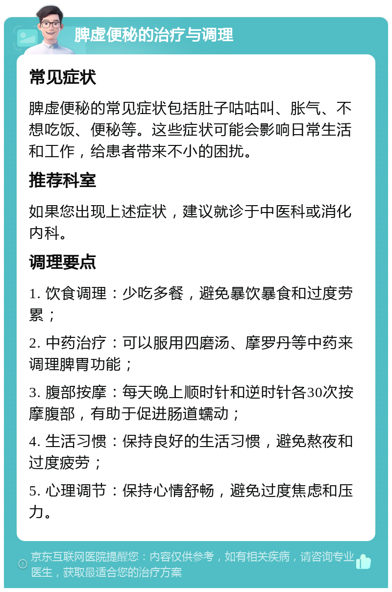 脾虚便秘的治疗与调理 常见症状 脾虚便秘的常见症状包括肚子咕咕叫、胀气、不想吃饭、便秘等。这些症状可能会影响日常生活和工作，给患者带来不小的困扰。 推荐科室 如果您出现上述症状，建议就诊于中医科或消化内科。 调理要点 1. 饮食调理：少吃多餐，避免暴饮暴食和过度劳累； 2. 中药治疗：可以服用四磨汤、摩罗丹等中药来调理脾胃功能； 3. 腹部按摩：每天晚上顺时针和逆时针各30次按摩腹部，有助于促进肠道蠕动； 4. 生活习惯：保持良好的生活习惯，避免熬夜和过度疲劳； 5. 心理调节：保持心情舒畅，避免过度焦虑和压力。