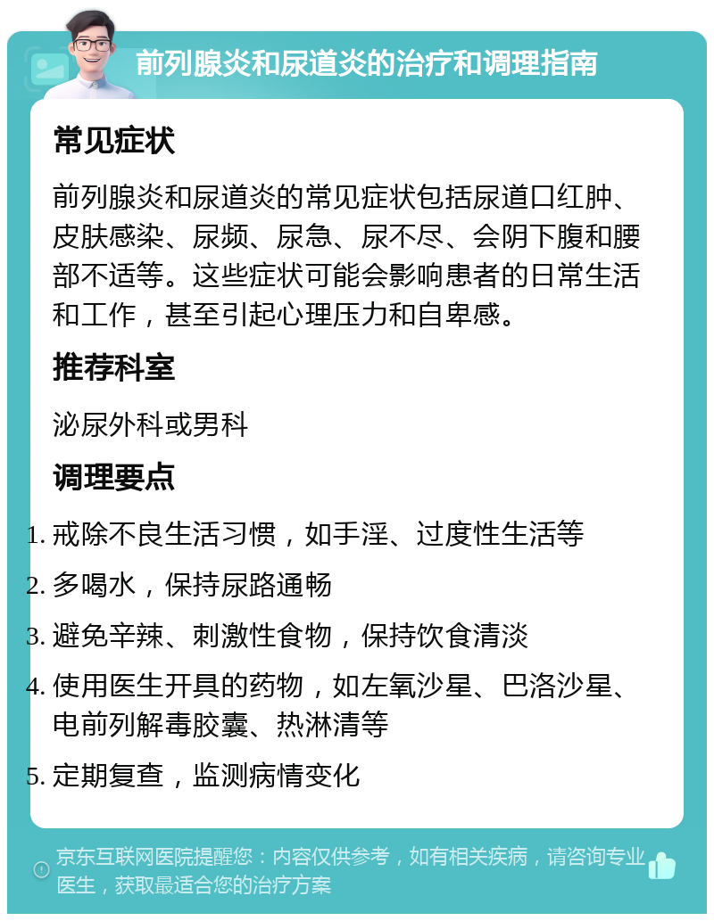 前列腺炎和尿道炎的治疗和调理指南 常见症状 前列腺炎和尿道炎的常见症状包括尿道口红肿、皮肤感染、尿频、尿急、尿不尽、会阴下腹和腰部不适等。这些症状可能会影响患者的日常生活和工作，甚至引起心理压力和自卑感。 推荐科室 泌尿外科或男科 调理要点 戒除不良生活习惯，如手淫、过度性生活等 多喝水，保持尿路通畅 避免辛辣、刺激性食物，保持饮食清淡 使用医生开具的药物，如左氧沙星、巴洛沙星、电前列解毒胶囊、热淋清等 定期复查，监测病情变化