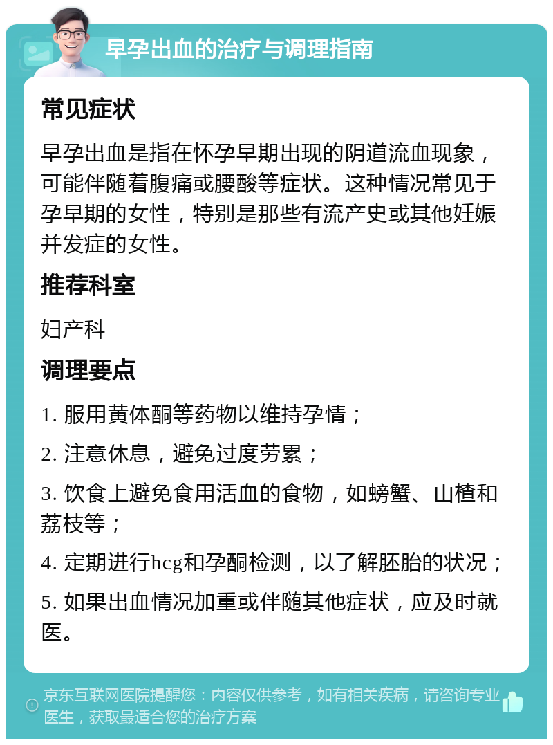 早孕出血的治疗与调理指南 常见症状 早孕出血是指在怀孕早期出现的阴道流血现象，可能伴随着腹痛或腰酸等症状。这种情况常见于孕早期的女性，特别是那些有流产史或其他妊娠并发症的女性。 推荐科室 妇产科 调理要点 1. 服用黄体酮等药物以维持孕情； 2. 注意休息，避免过度劳累； 3. 饮食上避免食用活血的食物，如螃蟹、山楂和荔枝等； 4. 定期进行hcg和孕酮检测，以了解胚胎的状况； 5. 如果出血情况加重或伴随其他症状，应及时就医。