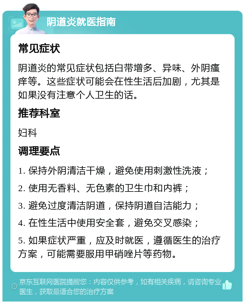 阴道炎就医指南 常见症状 阴道炎的常见症状包括白带增多、异味、外阴瘙痒等。这些症状可能会在性生活后加剧，尤其是如果没有注意个人卫生的话。 推荐科室 妇科 调理要点 1. 保持外阴清洁干燥，避免使用刺激性洗液； 2. 使用无香料、无色素的卫生巾和内裤； 3. 避免过度清洁阴道，保持阴道自洁能力； 4. 在性生活中使用安全套，避免交叉感染； 5. 如果症状严重，应及时就医，遵循医生的治疗方案，可能需要服用甲硝唑片等药物。