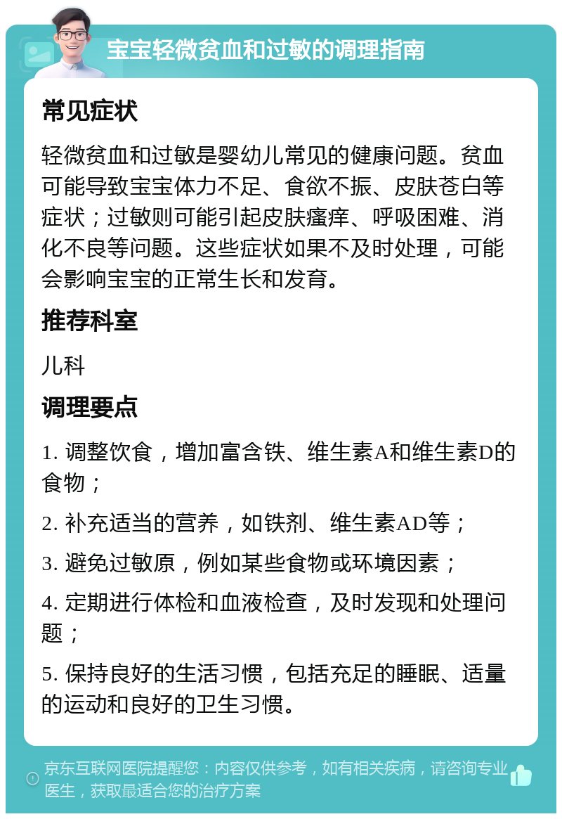 宝宝轻微贫血和过敏的调理指南 常见症状 轻微贫血和过敏是婴幼儿常见的健康问题。贫血可能导致宝宝体力不足、食欲不振、皮肤苍白等症状；过敏则可能引起皮肤瘙痒、呼吸困难、消化不良等问题。这些症状如果不及时处理，可能会影响宝宝的正常生长和发育。 推荐科室 儿科 调理要点 1. 调整饮食，增加富含铁、维生素A和维生素D的食物； 2. 补充适当的营养，如铁剂、维生素AD等； 3. 避免过敏原，例如某些食物或环境因素； 4. 定期进行体检和血液检查，及时发现和处理问题； 5. 保持良好的生活习惯，包括充足的睡眠、适量的运动和良好的卫生习惯。