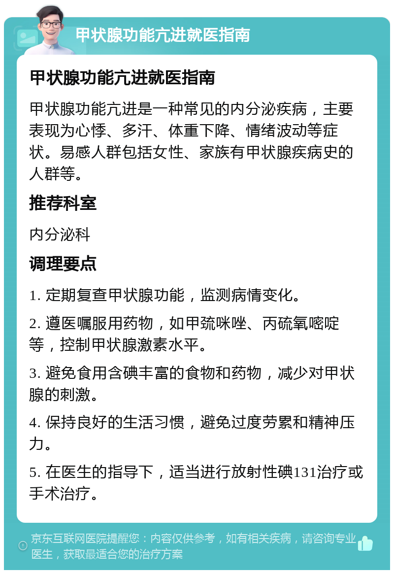 甲状腺功能亢进就医指南 甲状腺功能亢进就医指南 甲状腺功能亢进是一种常见的内分泌疾病，主要表现为心悸、多汗、体重下降、情绪波动等症状。易感人群包括女性、家族有甲状腺疾病史的人群等。 推荐科室 内分泌科 调理要点 1. 定期复查甲状腺功能，监测病情变化。 2. 遵医嘱服用药物，如甲巯咪唑、丙硫氧嘧啶等，控制甲状腺激素水平。 3. 避免食用含碘丰富的食物和药物，减少对甲状腺的刺激。 4. 保持良好的生活习惯，避免过度劳累和精神压力。 5. 在医生的指导下，适当进行放射性碘131治疗或手术治疗。