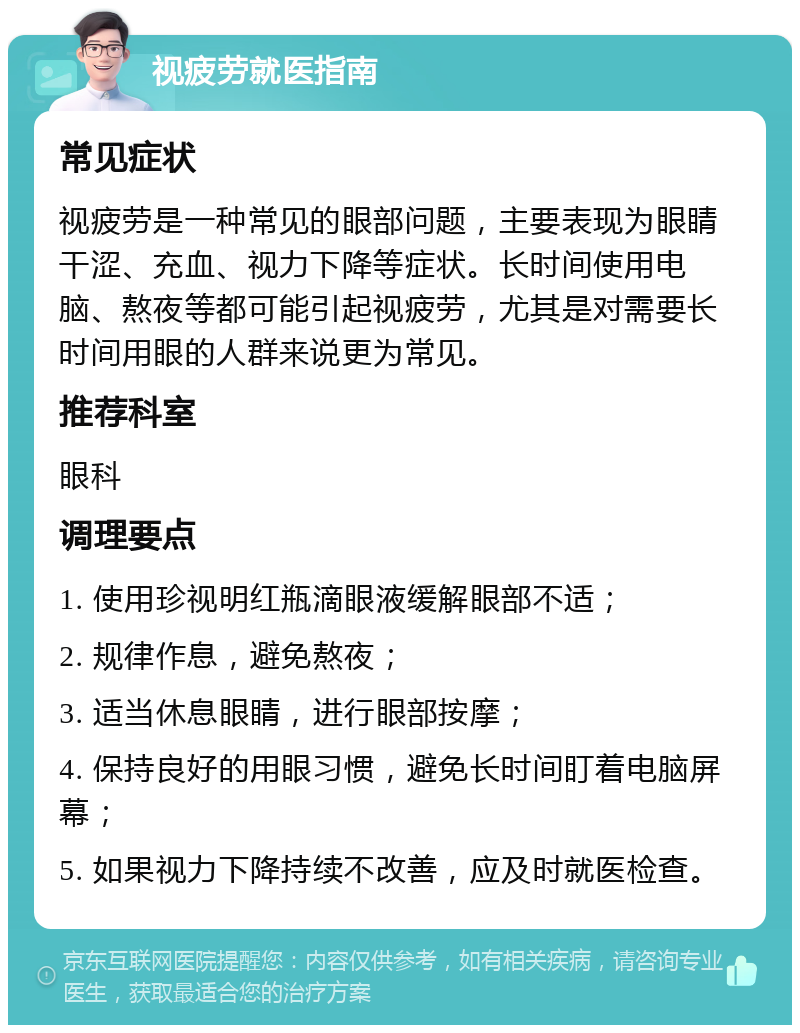 视疲劳就医指南 常见症状 视疲劳是一种常见的眼部问题，主要表现为眼睛干涩、充血、视力下降等症状。长时间使用电脑、熬夜等都可能引起视疲劳，尤其是对需要长时间用眼的人群来说更为常见。 推荐科室 眼科 调理要点 1. 使用珍视明红瓶滴眼液缓解眼部不适； 2. 规律作息，避免熬夜； 3. 适当休息眼睛，进行眼部按摩； 4. 保持良好的用眼习惯，避免长时间盯着电脑屏幕； 5. 如果视力下降持续不改善，应及时就医检查。