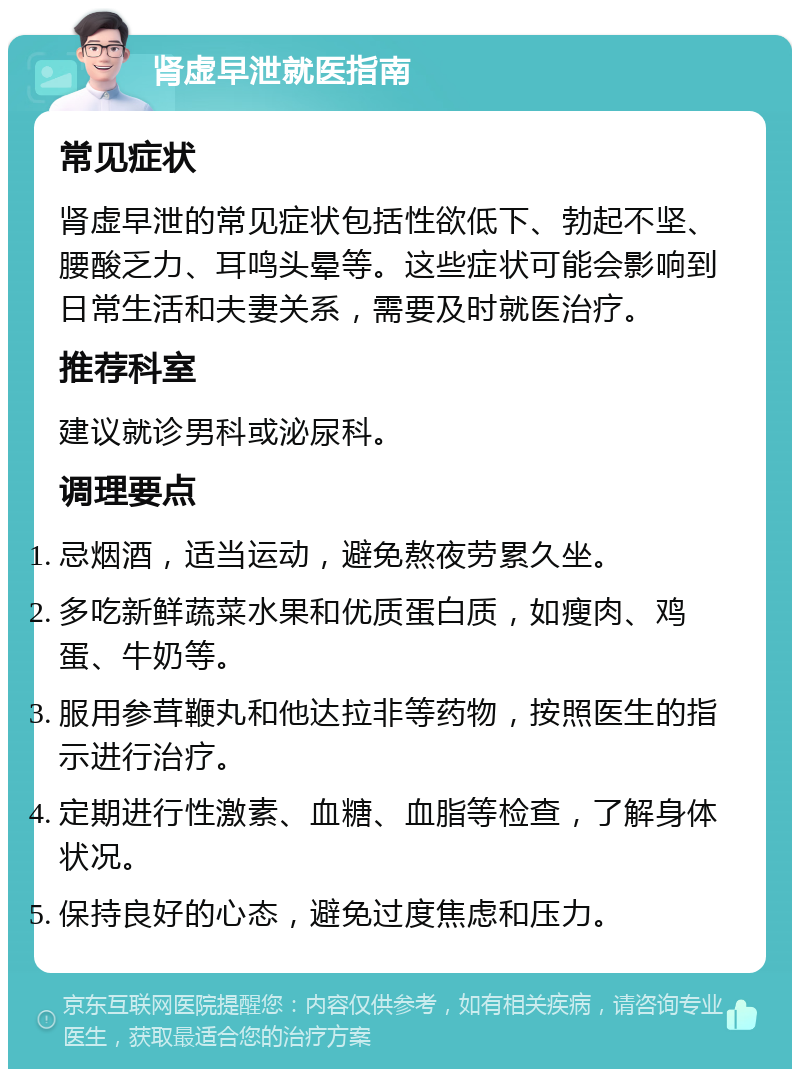 肾虚早泄就医指南 常见症状 肾虚早泄的常见症状包括性欲低下、勃起不坚、腰酸乏力、耳鸣头晕等。这些症状可能会影响到日常生活和夫妻关系，需要及时就医治疗。 推荐科室 建议就诊男科或泌尿科。 调理要点 忌烟酒，适当运动，避免熬夜劳累久坐。 多吃新鲜蔬菜水果和优质蛋白质，如瘦肉、鸡蛋、牛奶等。 服用参茸鞭丸和他达拉非等药物，按照医生的指示进行治疗。 定期进行性激素、血糖、血脂等检查，了解身体状况。 保持良好的心态，避免过度焦虑和压力。