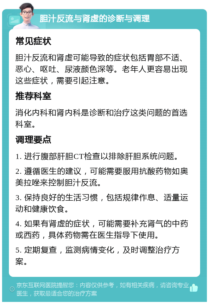 胆汁反流与肾虚的诊断与调理 常见症状 胆汁反流和肾虚可能导致的症状包括胃部不适、恶心、呕吐、尿液颜色深等。老年人更容易出现这些症状，需要引起注意。 推荐科室 消化内科和肾内科是诊断和治疗这类问题的首选科室。 调理要点 1. 进行腹部肝胆CT检查以排除肝胆系统问题。 2. 遵循医生的建议，可能需要服用抗酸药物如奥美拉唑来控制胆汁反流。 3. 保持良好的生活习惯，包括规律作息、适量运动和健康饮食。 4. 如果有肾虚的症状，可能需要补充肾气的中药或西药，具体药物需在医生指导下使用。 5. 定期复查，监测病情变化，及时调整治疗方案。