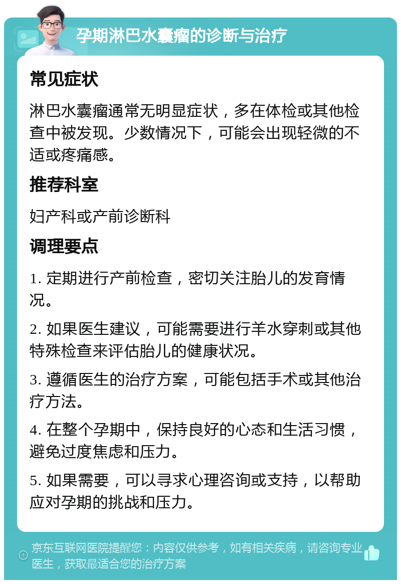 孕期淋巴水囊瘤的诊断与治疗 常见症状 淋巴水囊瘤通常无明显症状，多在体检或其他检查中被发现。少数情况下，可能会出现轻微的不适或疼痛感。 推荐科室 妇产科或产前诊断科 调理要点 1. 定期进行产前检查，密切关注胎儿的发育情况。 2. 如果医生建议，可能需要进行羊水穿刺或其他特殊检查来评估胎儿的健康状况。 3. 遵循医生的治疗方案，可能包括手术或其他治疗方法。 4. 在整个孕期中，保持良好的心态和生活习惯，避免过度焦虑和压力。 5. 如果需要，可以寻求心理咨询或支持，以帮助应对孕期的挑战和压力。