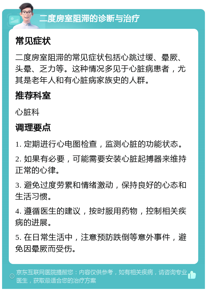 二度房室阻滞的诊断与治疗 常见症状 二度房室阻滞的常见症状包括心跳过缓、晕厥、头晕、乏力等。这种情况多见于心脏病患者，尤其是老年人和有心脏病家族史的人群。 推荐科室 心脏科 调理要点 1. 定期进行心电图检查，监测心脏的功能状态。 2. 如果有必要，可能需要安装心脏起搏器来维持正常的心律。 3. 避免过度劳累和情绪激动，保持良好的心态和生活习惯。 4. 遵循医生的建议，按时服用药物，控制相关疾病的进展。 5. 在日常生活中，注意预防跌倒等意外事件，避免因晕厥而受伤。