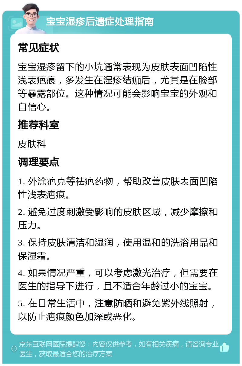 宝宝湿疹后遗症处理指南 常见症状 宝宝湿疹留下的小坑通常表现为皮肤表面凹陷性浅表疤痕，多发生在湿疹结痂后，尤其是在脸部等暴露部位。这种情况可能会影响宝宝的外观和自信心。 推荐科室 皮肤科 调理要点 1. 外涂疤克等祛疤药物，帮助改善皮肤表面凹陷性浅表疤痕。 2. 避免过度刺激受影响的皮肤区域，减少摩擦和压力。 3. 保持皮肤清洁和湿润，使用温和的洗浴用品和保湿霜。 4. 如果情况严重，可以考虑激光治疗，但需要在医生的指导下进行，且不适合年龄过小的宝宝。 5. 在日常生活中，注意防晒和避免紫外线照射，以防止疤痕颜色加深或恶化。