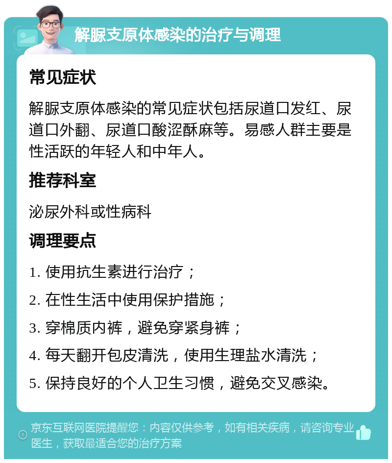 解脲支原体感染的治疗与调理 常见症状 解脲支原体感染的常见症状包括尿道口发红、尿道口外翻、尿道口酸涩酥麻等。易感人群主要是性活跃的年轻人和中年人。 推荐科室 泌尿外科或性病科 调理要点 1. 使用抗生素进行治疗； 2. 在性生活中使用保护措施； 3. 穿棉质内裤，避免穿紧身裤； 4. 每天翻开包皮清洗，使用生理盐水清洗； 5. 保持良好的个人卫生习惯，避免交叉感染。