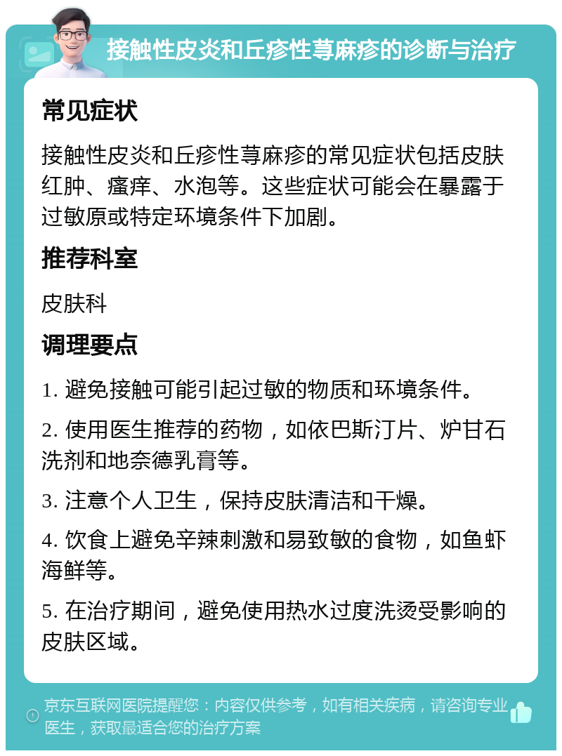 接触性皮炎和丘疹性荨麻疹的诊断与治疗 常见症状 接触性皮炎和丘疹性荨麻疹的常见症状包括皮肤红肿、瘙痒、水泡等。这些症状可能会在暴露于过敏原或特定环境条件下加剧。 推荐科室 皮肤科 调理要点 1. 避免接触可能引起过敏的物质和环境条件。 2. 使用医生推荐的药物，如依巴斯汀片、炉甘石洗剂和地奈德乳膏等。 3. 注意个人卫生，保持皮肤清洁和干燥。 4. 饮食上避免辛辣刺激和易致敏的食物，如鱼虾海鲜等。 5. 在治疗期间，避免使用热水过度洗烫受影响的皮肤区域。